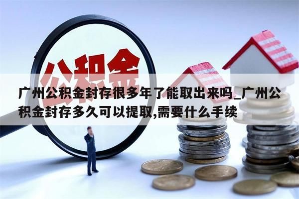 广州公积金封存很多年了能取出来吗_广州公积金封存多久可以提取,需要什么手续